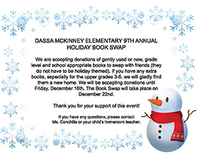 Dassa McKinney Elementary 9th Annual Holiday Book Swap We are accepting donations of gently used or new, grade-level and school-appropriate books to swap with friends (they do not have to be holiday themed). If you have any extra books, especially for the upper grades three to six, we will gladly find them a new home. We will be accepting donations until Friday, December 16. The Book Swap will take place on December 22. Thank you for your support of this event! If you have any questions, please contact Ms. Conchilla or your child's homeroom teacher.